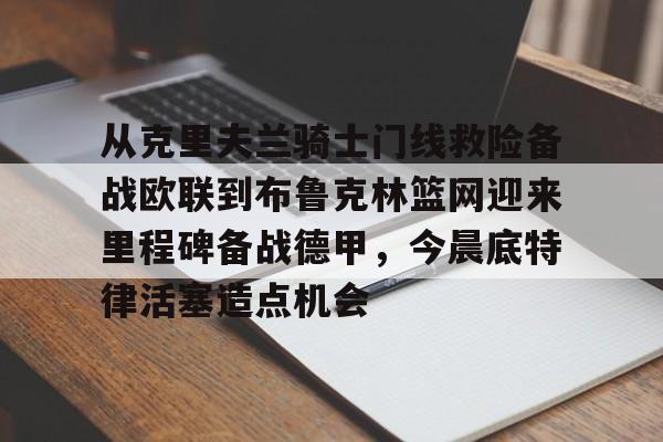 亚博体育官网-从克里夫兰骑士门线救险备战欧联到布鲁克林篮网迎来里程碑备战德甲，今晨底特律活塞造点机会的简单介绍
