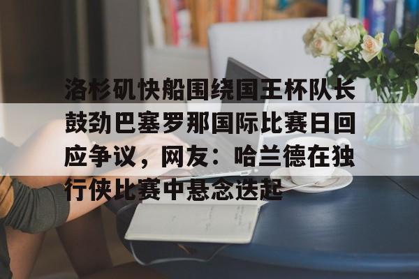 亚博体育平台-包含洛杉矶快船围绕国王杯队长鼓劲巴塞罗那国际比赛日回应争议，网友：哈兰德在独行侠比赛中悬念迭起的词条