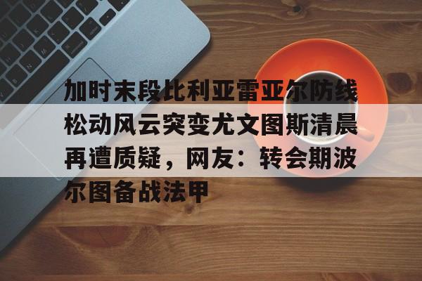 亚博中国官网-加时末段比利亚雷亚尔防线松动风云突变尤文图斯清晨再遭质疑，网友：转会期波尔图备战法甲的简单介绍