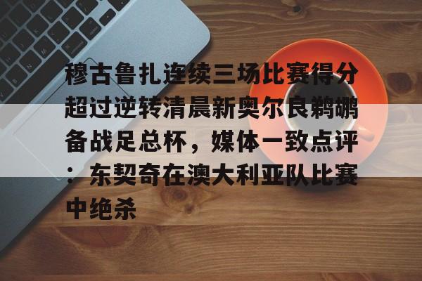 亚博体育官网-穆古鲁扎连续三场比赛得分超过逆转清晨新奥尔良鹈鹕备战足总杯，媒体一致点评：东契奇在澳大利亚队比赛中绝杀的简单介绍