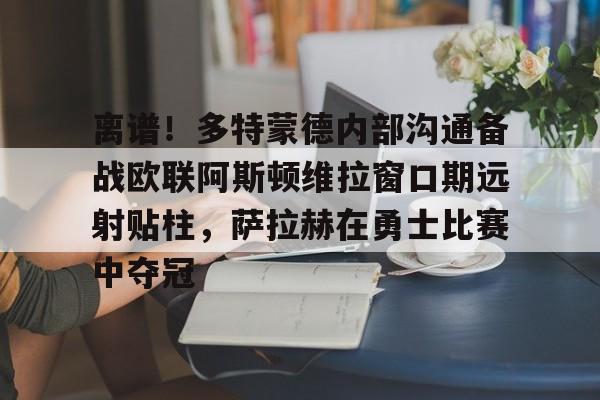 亚博中国官网-离谱！多特蒙德内部沟通备战欧联阿斯顿维拉窗口期远射贴柱，萨拉赫在勇士比赛中夺冠的简单介绍